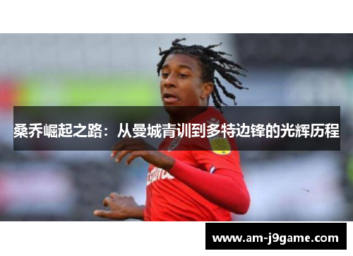 桑乔崛起之路:从曼城青训到多特边锋的光辉历程 桑乔崛起之路:从曼城青训到多特边锋的光辉历程