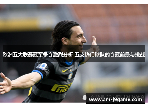 欧洲五大联赛冠军争夺激烈分析 五支热门球队的夺冠前景与挑战 欧洲五大联赛冠军争夺激烈分析 五支热门球队的夺冠前景与挑战
