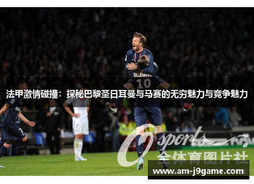 法甲激情碰撞:探秘巴黎圣日耳曼与马赛的无穷魅力与竞争魅力 法甲激情碰撞:探秘巴黎圣日耳曼与马赛的无穷魅力与竞争魅力