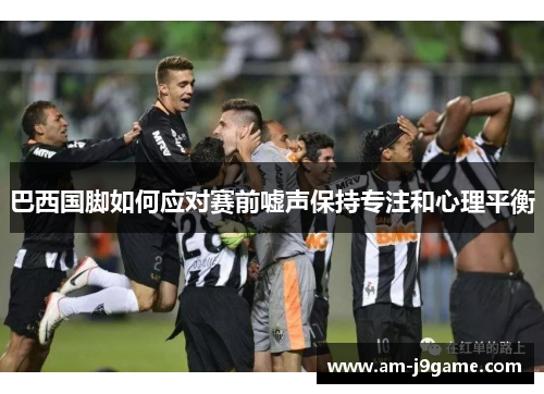 巴西国脚如何应对赛前嘘声保持专注和心理平衡