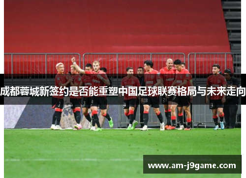 成都蓉城新签约是否能重塑中国足球联赛格局与未来走向 成都蓉城新签约是否能重塑中国足球联赛格局与未来走向