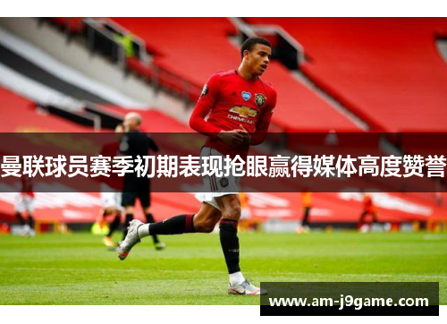 曼联球员赛季初期表现抢眼赢得媒体高度赞誉 曼联球员赛季初期表现抢眼赢得媒体高度赞誉