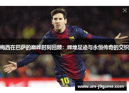 梅西在巴萨的巅峰时刻回顾:辉煌足迹与永恒传奇的交织 梅西在巴萨的巅峰时刻回顾:辉煌足迹与永恒传奇的交织