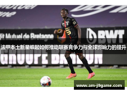 法甲本土新星崛起如何推动联赛竞争力与全球影响力的提升 法甲本土新星崛起如何推动联赛竞争力与全球影响力的提升