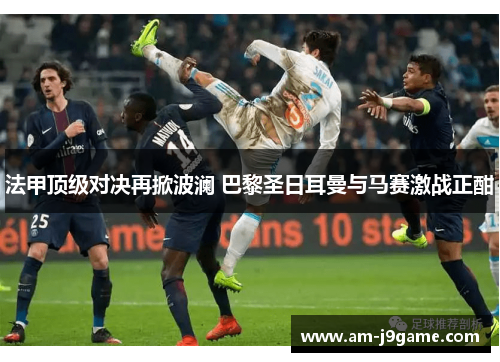 法甲顶级对决再掀波澜 巴黎圣日耳曼与马赛激战正酣 法甲顶级对决再掀波澜 巴黎圣日耳曼与马赛激战正酣