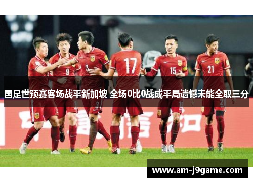 国足世预赛客场战平新加坡 全场0比0战成平局遗憾未能全取三分