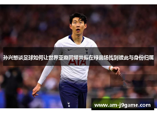 孙兴慜谈足球如何让世界亚裔同频共振在绿茵场找到彼此与身份归属