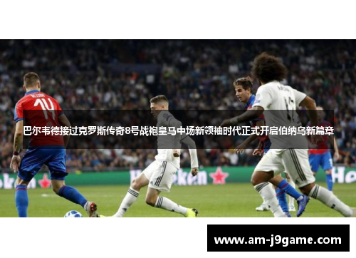 巴尔韦德接过克罗斯传奇8号战袍皇马中场新领袖时代正式开启伯纳乌新篇章