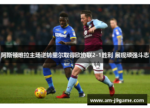 阿斯顿维拉主场逆转里尔取得欧协联2-1胜利 展现顽强斗志 阿斯顿维拉主场逆转里尔取得欧协联2-1胜利 展现顽强斗志