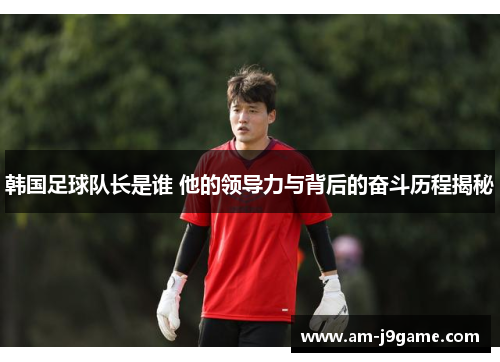 韩国足球队长是谁 他的领导力与背后的奋斗历程揭秘 韩国足球队长是谁 他的领导力与背后的奋斗历程揭秘